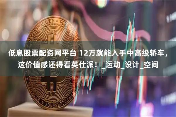 低息股票配资网平台 12万就能入手中高级轿车，这价值感还得看英仕派！_运动_设计_空间