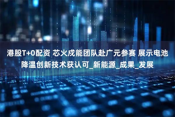 港股T+0配资 芯火戍能团队赴广元参赛 展示电池降温创新技术获认可_新能源_成果_发展