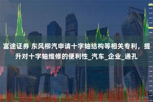 富途证券 东风柳汽申请十字轴结构等相关专利，提升对十字轴维修的便利性_汽车_企业_通孔
