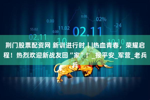 荆门股票配资网 新训进行时丨|热血青春，荣耀启程！热烈欢迎新战友回“家”！_报平安_军营_老兵