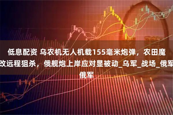 低息配资 乌农机无人机载155毫米炮弹,农田魔改远程狙杀,俄舰炮上岸应对显被动_乌军_战场_俄军