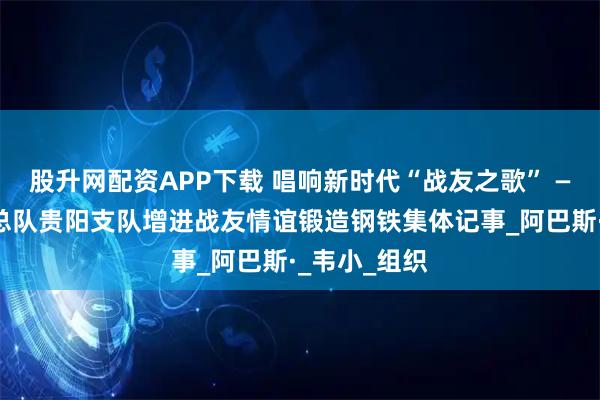 股升网配资APP下载 唱响新时代“战友之歌” ——武警贵州总队贵阳支队增进战友情谊锻造钢铁集体记事_阿巴斯·_韦小_组织