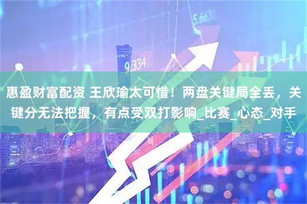 惠盈财富配资 王欣瑜太可惜！两盘关键局全丢，关键分无法把握，有点受双打影响_比赛_心态_对手
