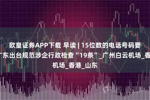 欧皇证券APP下载 早读 | 15位数的电话号码要来了；广东出台规范涉企行政检查“19条”_广州白云机场_香港_山东