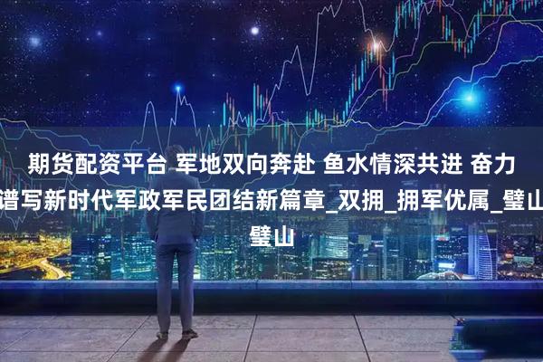 期货配资平台 军地双向奔赴 鱼水情深共进 奋力谱写新时代军政军民团结新篇章_双拥_拥军优属_璧山