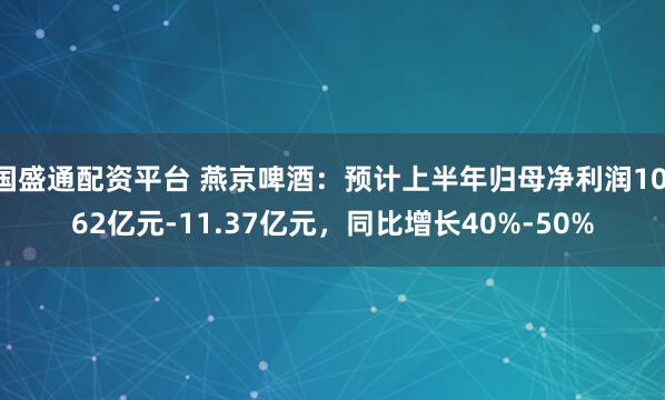 国盛通配资平台 燕京啤酒：预计上半年归母净利润10.62亿元-11.37亿元，同比增长40%-50%