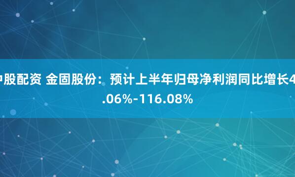 中股配资 金固股份：预计上半年归母净利润同比增长44.06%-116.08%