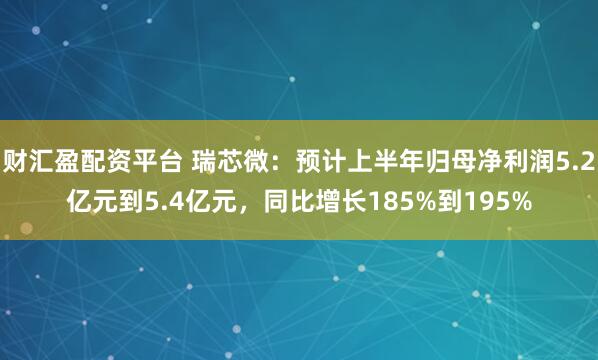 财汇盈配资平台 瑞芯微：预计上半年归母净利润5.2亿元到5.4亿元，同比增长185%到195%