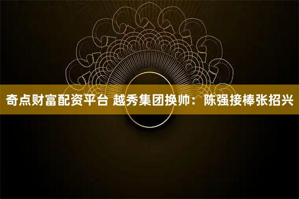 奇点财富配资平台 越秀集团换帅：陈强接棒张招兴