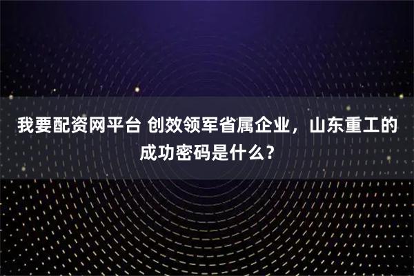 我要配资网平台 创效领军省属企业，山东重工的成功密码是什么？