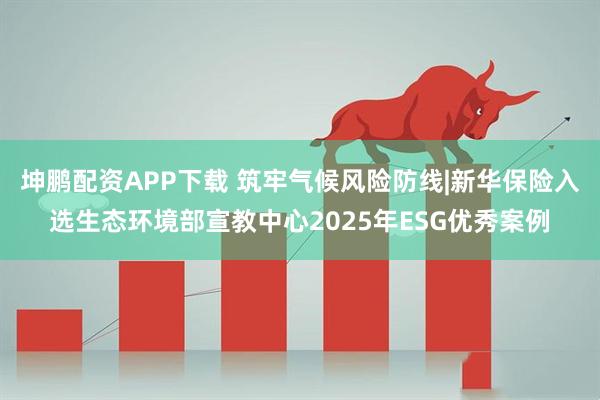 坤鹏配资APP下载 筑牢气候风险防线|新华保险入选生态环境部宣教中心2025年ESG优秀案例