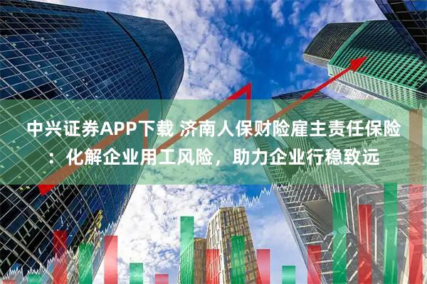 中兴证券APP下载 济南人保财险雇主责任保险：化解企业用工风险，助力企业行稳致远