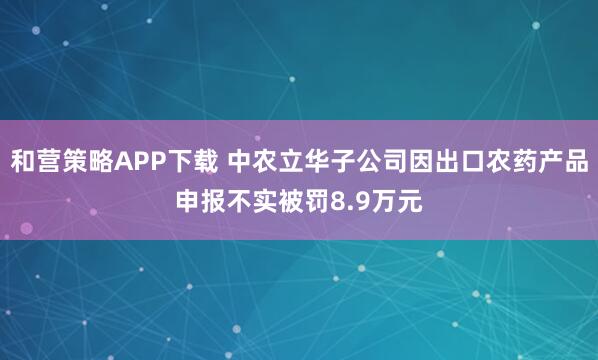 和营策略APP下载 中农立华子公司因出口农药产品申报不实被罚8.9万元
