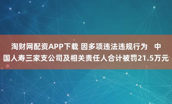 淘财网配资APP下载 因多项违法违规行为   中国人寿三家支公司及相关责任人合计被罚21.5万元