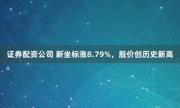 证券配资公司 新坐标涨8.79%，股价创历史新高