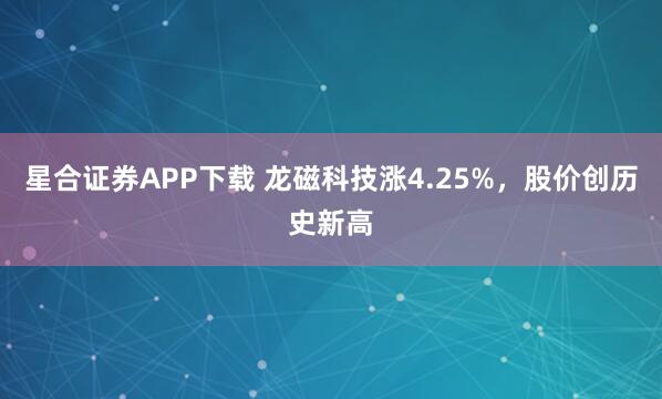 星合证券APP下载 龙磁科技涨4.25%，股价创历史新高