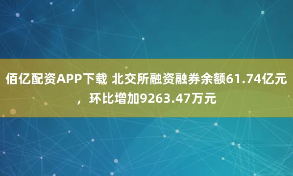 佰亿配资APP下载 北交所融资融券余额61.74亿元，环比增加9263.47万元