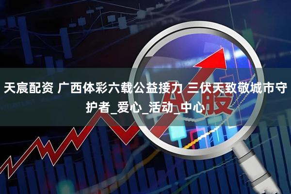 天宸配资 广西体彩六载公益接力 三伏天致敬城市守护者_爱心_活动_中心