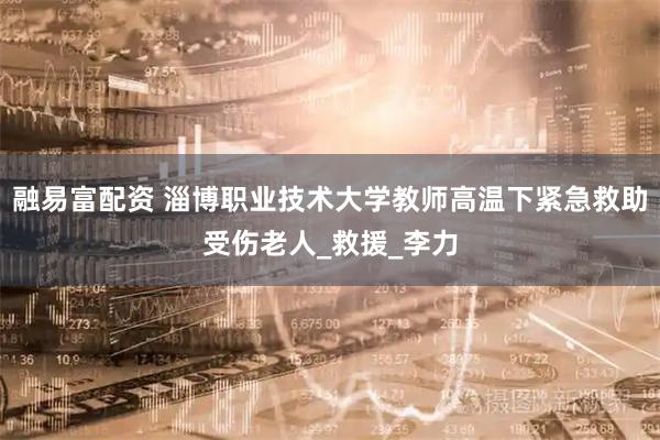 融易富配资 淄博职业技术大学教师高温下紧急救助受伤老人_救援_李力