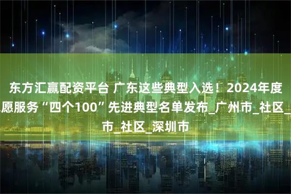 东方汇赢配资平台 广东这些典型入选！2024年度全国志愿服务“四个100”先进典型名单发布_广州市_社区_深圳市