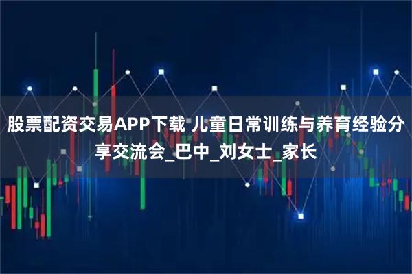 股票配资交易APP下载 儿童日常训练与养育经验分享交流会_巴中_刘女士_家长