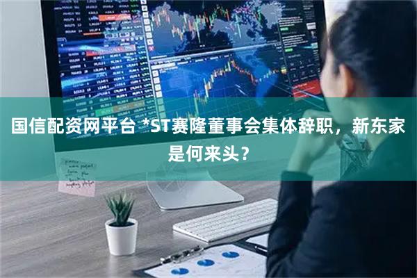 国信配资网平台 *ST赛隆董事会集体辞职，新东家是何来头？