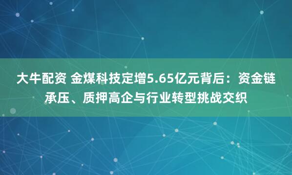 大牛配资 金煤科技定增5.65亿元背后：资金链承压、质押高企与行业转型挑战交织
