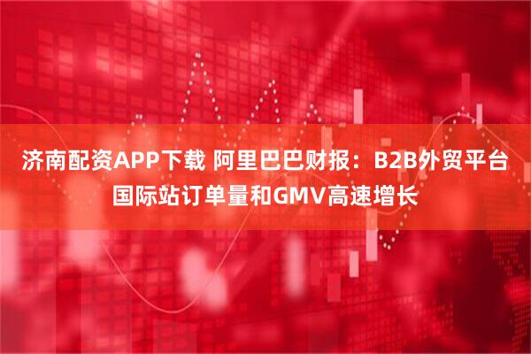 济南配资APP下载 阿里巴巴财报：B2B外贸平台国际站订单量和GMV高速增长