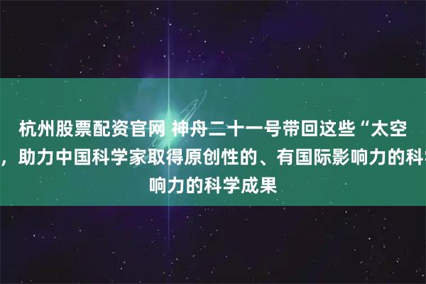 杭州股票配资官网 神舟二十一号带回这些“太空特产”，助力中国科学家取得原创性的、有国际影响力的科学成果