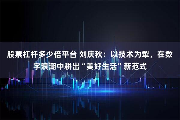 股票杠杆多少倍平台 刘庆秋：以技术为犁，在数字浪潮中耕出“美好生活”新范式