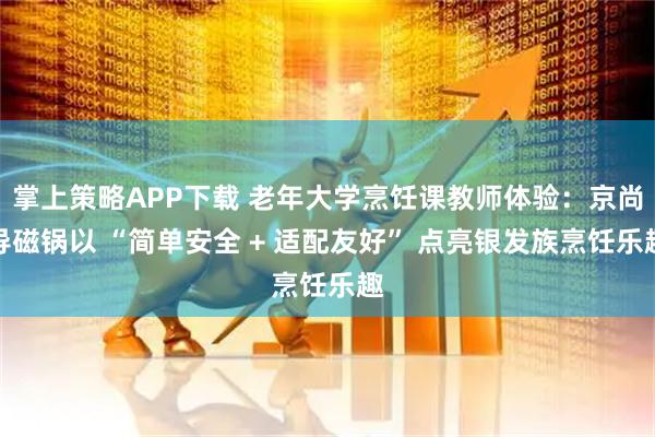 掌上策略APP下载 老年大学烹饪课教师体验:京尚导磁锅以 “简单安全 + 适配友好” 点亮银发族烹饪乐趣
