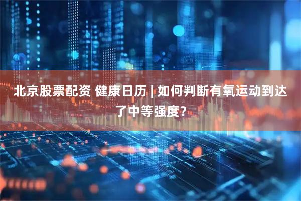 北京股票配资 健康日历 | 如何判断有氧运动到达了中等强度？