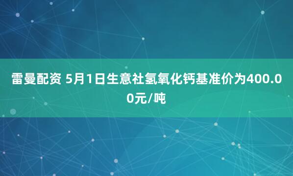 雷曼配资 5月1日生意社氢氧化钙基准价为400.00元/吨