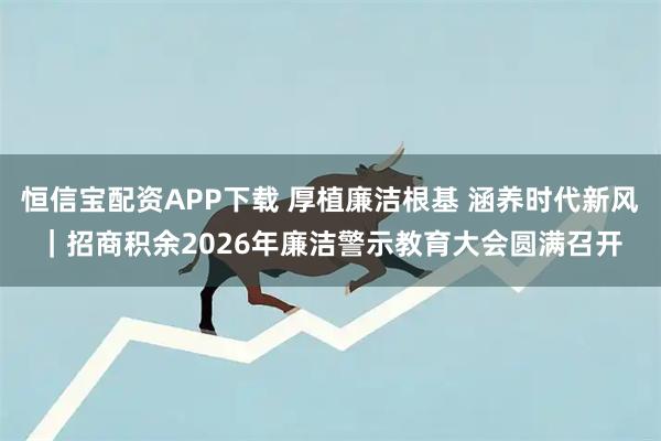 恒信宝配资APP下载 厚植廉洁根基 涵养时代新风｜招商积余2026年廉洁警示教育大会圆满召开